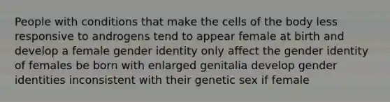 People with conditions that make the cells of the body less responsive to androgens tend to appear female at birth and develop a female gender identity only affect the gender identity of females be born with enlarged genitalia develop gender identities inconsistent with their genetic sex if female