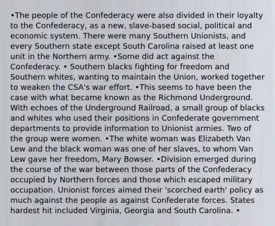 •The people of the Confederacy were also divided in their loyalty to the Confederacy, as a new, slave-based social, political and economic system. There were many Southern Unionists, and every Southern state except South Carolina raised at least one unit in the Northern army. •Some did act against the Confederacy. • Southern blacks fighting for freedom and Southern whites, wanting to maintain the Union, worked together to weaken the CSA's war effort. •This seems to have been the case with what became known as the Richmond Underground. With echoes of the Underground Railroad, a small group of blacks and whites who used their positions in Confederate government departments to provide information to Unionist armies. Two of the group were women. •The white woman was Elizabeth Van Lew and the black woman was one of her slaves, to whom Van Lew gave her freedom, Mary Bowser. •Division emerged during the course of the war between those parts of the Confederacy occupied by Northern forces and those which escaped military occupation. Unionist forces aimed their 'scorched earth' policy as much against the people as against Confederate forces. States hardest hit included Virginia, Georgia and South Carolina. •