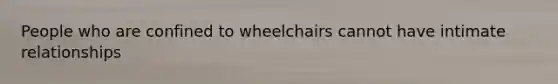 People who are confined to wheelchairs cannot have intimate relationships