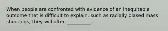 When people are confronted with evidence of an inequitable outcome that is difficult to explain, such as racially biased mass shootings, they will often __________.