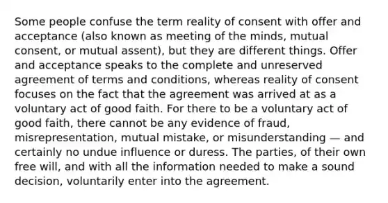 Some people confuse the term reality of consent with offer and acceptance (also known as meeting of the minds, mutual consent, or mutual assent), but they are different things. Offer and acceptance speaks to the complete and unreserved agreement of terms and conditions, whereas reality of consent focuses on the fact that the agreement was arrived at as a voluntary act of good faith. For there to be a voluntary act of good faith, there cannot be any evidence of fraud, misrepresentation, mutual mistake, or misunderstanding — and certainly no undue influence or duress. The parties, of their own free will, and with all the information needed to make a sound decision, voluntarily enter into the agreement.