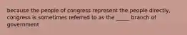 because the people of congress represent the people directly, congress is sometimes referred to as the _____ branch of government