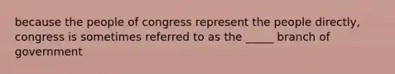 because the people of congress represent the people directly, congress is sometimes referred to as the _____ branch of government