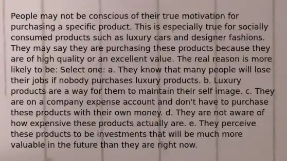 People may not be conscious of their true motivation for purchasing a specific product. This is especially true for socially consumed products such as luxury cars and designer fashions. They may say they are purchasing these products because they are of high quality or an excellent value. The real reason is more likely to be: Select one: a. They know that many people will lose their jobs if nobody purchases luxury products. b. Luxury products are a way for them to maintain their self image. c. They are on a company expense account and don't have to purchase these products with their own money. d. They are not aware of how expensive these products actually are. e. They perceive these products to be investments that will be much more valuable in the future than they are right now.