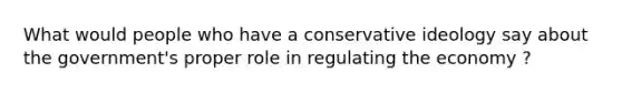 What would people who have a conservative ideology say about the government's proper role in regulating the economy ?