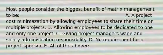 Most people consider the biggest benefit of matrix management to be: _____________________________________________ A. A project cost minimazation by allowing employees to share their time on multiple projects. B. Allowing employees to be dedicated to one and only one project. C. Giving project managers wage and salary administration responsibility. D. No requirement for a project sponsor. E. All of the abovee.