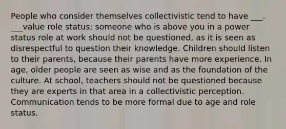 People who consider themselves collectivistic tend to have ___. ___value role status; someone who is above you in a power status role at work should not be questioned, as it is seen as disrespectful to question their knowledge. Children should listen to their parents, because their parents have more experience. In age, older people are seen as wise and as the foundation of the culture. At school, teachers should not be questioned because they are experts in that area in a collectivistic perception. Communication tends to be more formal due to age and role status.