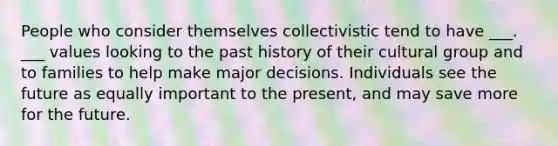 People who consider themselves collectivistic tend to have ___. ___ values looking to the past history of their cultural group and to families to help make major decisions. Individuals see the future as equally important to the present, and may save more for the future.