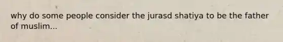 why do some people consider the jurasd shatiya to be the father of muslim...