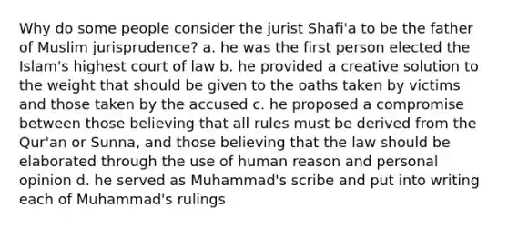 Why do some people consider the jurist Shafi'a to be the father of Muslim jurisprudence? a. he was the first person elected the Islam's highest court of law b. he provided a creative solution to the weight that should be given to the oaths taken by victims and those taken by the accused c. he proposed a compromise between those believing that all rules must be derived from the Qur'an or Sunna, and those believing that the law should be elaborated through the use of human reason and personal opinion d. he served as Muhammad's scribe and put into writing each of Muhammad's rulings