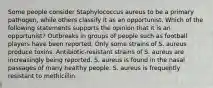 Some people consider Staphylococcus aureus to be a primary pathogen, while others classify it as an opportunist. Which of the following statements supports the opinion that it is an opportunist? Outbreaks in groups of people such as football players have been reported. Only some strains of S. aureus produce toxins. Antibiotic-resistant strains of S. aureus are increasingly being reported. S. aureus is found in the nasal passages of many healthy people. S. aureus is frequently resistant to methicillin.