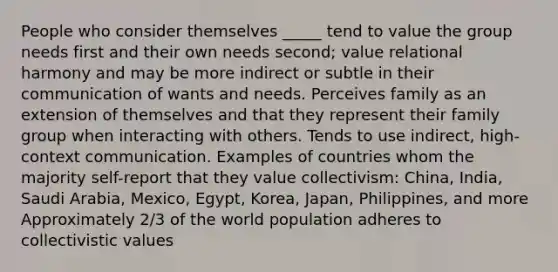 People who consider themselves _____ tend to value the group needs first and their own needs second; value relational harmony and may be more indirect or subtle in their communication of wants and needs. Perceives family as an extension of themselves and that they represent their family group when interacting with others. Tends to use indirect, high-context communication. Examples of countries whom the majority self-report that they value collectivism: China, India, Saudi Arabia, Mexico, Egypt, Korea, Japan, Philippines, and more Approximately 2/3 of the world population adheres to collectivistic values