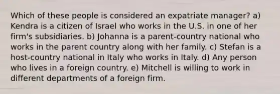 Which of these people is considered an expatriate manager? a) Kendra is a citizen of Israel who works in the U.S. in one of her firm's subsidiaries. b) Johanna is a parent-country national who works in the parent country along with her family. c) Stefan is a host-country national in Italy who works in Italy. d) Any person who lives in a foreign country. e) Mitchell is willing to work in different departments of a foreign firm.