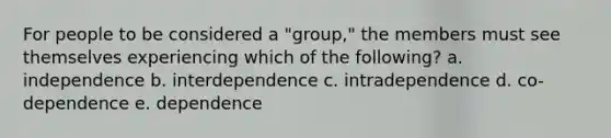 For people to be considered a "group," the members must see themselves experiencing which of the following? a. independence b. interdependence c. intradependence d. co-dependence e. dependence