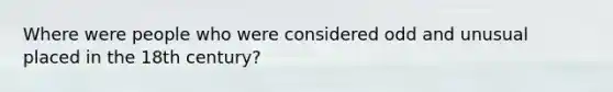 Where were people who were considered odd and unusual placed in the 18th century?