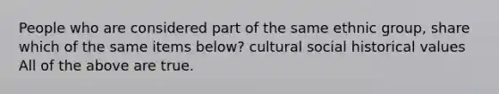 People who are considered part of the same ethnic group, share which of the same items below? cultural social historical values All of the above are true.