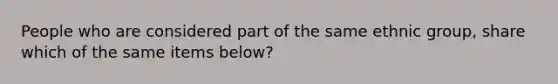 People who are considered part of the same ethnic group, share which of the same items below?