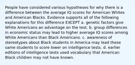 People have considered various hypotheses for why there is a difference between the average IQ scores for American Whites and American Blacks. Evidence supports all of the following explanations for this difference EXCEPT a. genetic factors give White Americans an advantage on the test. b. group differences in economic status may lead to higher average IQ scores among White Americans than Black Americans. c. awareness of stereotypes about Black students in America may lead these same students to score lower on intelligence tests. d. earlier editions of intelligence tests used vocabulary that American Black children may not have known.