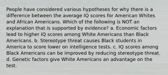 People have considered various hypotheses for why there is a difference between the average IQ scores for American Whites and African Americans. Which of the following is NOT an explanation that is supported by evidence? a. Economic factors lead to higher IQ scores among White Americans than Black Americans. b. Stereotype threat causes Black students in America to score lower on intelligence tests. c. IQ scores among Black Americans can be improved by reducing stereotype threat. d. Genetic factors give White Americans an advantage on the test.