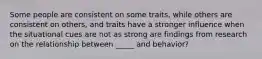 Some people are consistent on some traits, while others are consistent on others, and traits have a stronger influence when the situational cues are not as strong are findings from research on the relationship between _____ and behavior?