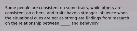 Some people are consistent on some traits, while others are consistent on others, and traits have a stronger influence when the situational cues are not as strong are findings from research on the relationship between _____ and behavior?