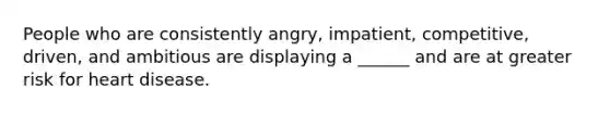 People who are consistently angry, impatient, competitive, driven, and ambitious are displaying a ______ and are at greater risk for heart disease.