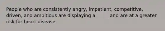 People who are consistently angry, impatient, competitive, driven, and ambitious are displaying a _____ and are at a greater risk for heart disease.