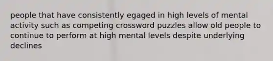 people that have consistently egaged in high levels of mental activity such as competing crossword puzzles allow old people to continue to perform at high mental levels despite underlying declines