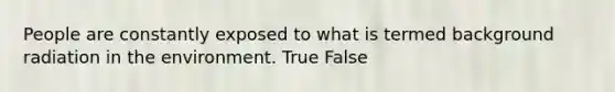 People are constantly exposed to what is termed background radiation in the environment. True False