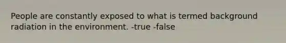 People are constantly exposed to what is termed background radiation in the environment. -true -false