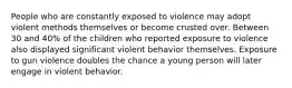 People who are constantly exposed to violence may adopt violent methods themselves or become crusted over. Between 30 and 40% of the children who reported exposure to violence also displayed significant violent behavior themselves. Exposure to gun violence doubles the chance a young person will later engage in violent behavior.