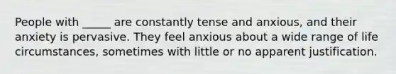 People with _____ are constantly tense and anxious, and their anxiety is pervasive. They feel anxious about a wide range of life circumstances, sometimes with little or no apparent justification.