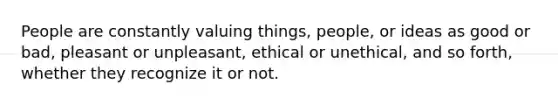 People are constantly valuing things, people, or ideas as good or bad, pleasant or unpleasant, ethical or unethical, and so forth, whether they recognize it or not.