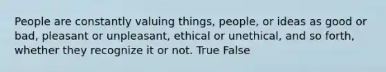 People are constantly valuing things, people, or ideas as good or bad, pleasant or unpleasant, ethical or unethical, and so forth, whether they recognize it or not. True False