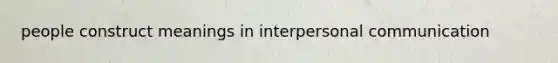 people construct meanings in interpersonal communication