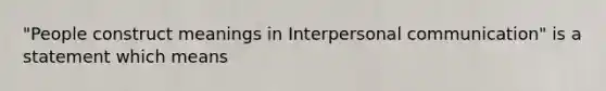 "People construct meanings in Interpersonal communication" is a statement which means