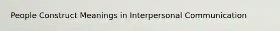 People Construct Meanings in Interpersonal Communication