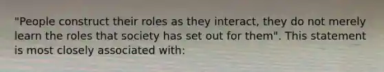 "People construct their roles as they interact, they do not merely learn the roles that society has set out for them". This statement is most closely associated with: