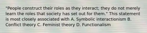 "People construct their roles as they interact; they do not merely learn the roles that society has set out for them." This statement is most closely associated with A. Symbolic interactionism B. Conflict theory C. Feminist theory D. Functionalism