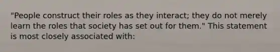 "People construct their roles as they interact; they do not merely learn the roles that society has set out for them." This statement is most closely associated with: