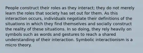 People construct their roles as they interact; they do not merely learn the roles that society has set out for them. As this interaction occurs, individuals negotiate their definitions of the situations in which they find themselves and socially construct the reality of these situations. In so doing, they rely heavily on symbols such as words and gestures to reach a shared understanding of their interaction. Symbolic interactionism is a micro theory.