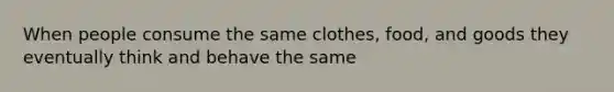 When people consume the same clothes, food, and goods they eventually think and behave the same