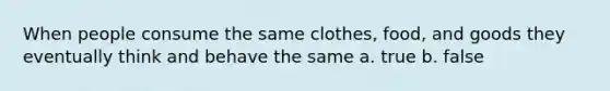 When people consume the same clothes, food, and goods they eventually think and behave the same a. true b. false