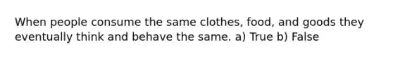 When people consume the same clothes, food, and goods they eventually think and behave the same. a) True b) False