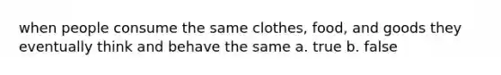 when people consume the same clothes, food, and goods they eventually think and behave the same a. true b. false