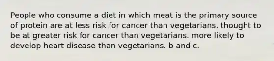 People who consume a diet in which meat is the primary source of protein are at less risk for cancer than vegetarians. thought to be at greater risk for cancer than vegetarians. more likely to develop heart disease than vegetarians. b and c.