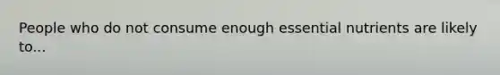 People who do not consume enough essential nutrients are likely to...
