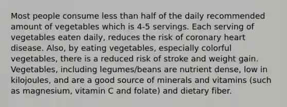 Most people consume less than half of the daily recommended amount of vegetables which is 4-5 servings. Each serving of vegetables eaten daily, reduces the risk of coronary heart disease. Also, by eating vegetables, especially colorful vegetables, there is a reduced risk of stroke and weight gain. Vegetables, including legumes/beans are nutrient dense, low in kilojoules, and are a good source of minerals and vitamins (such as magnesium, vitamin C and folate) and dietary fiber.