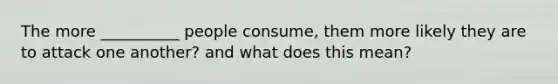 The more __________ people consume, them more likely they are to attack one another? and what does this mean?