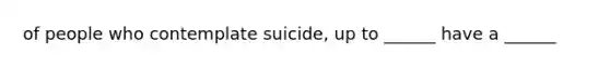 of people who contemplate suicide, up to ______ have a ______